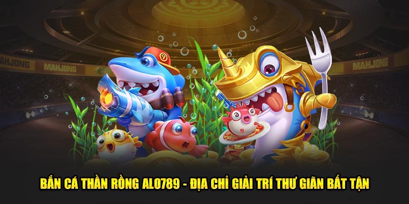 Bắn Cá Thần Rồng ALO789 - Địa Chỉ Giải Trí Thư Giãn Bất Tận